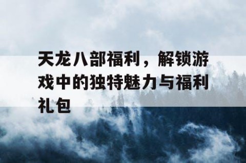 天龙八部福利，解锁游戏中的独特魅力与福利礼包