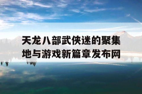 天龙八部武侠迷的聚集地与游戏新篇章发布网