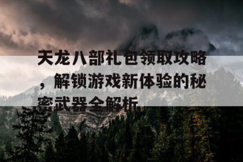 天龙八部礼包领取攻略，解锁游戏新体验的秘密武器全解析