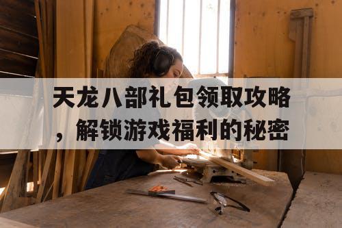 天龙八部礼包领取攻略，解锁游戏福利的秘密