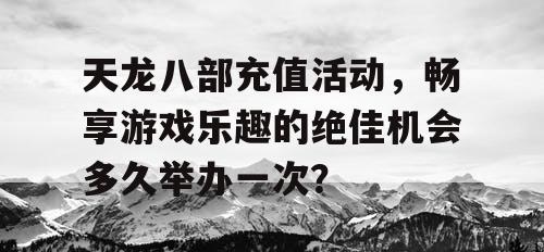 天龙八部充值活动	，畅享游戏乐趣的绝佳机会多久举办一次？