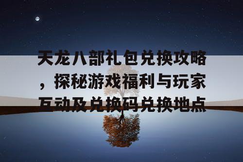 天龙八部礼包兑换攻略，探秘游戏福利与玩家互动及兑换码兑换地点