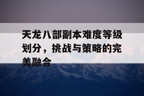 天龙八部副本难度等级划分，挑战与策略的完美融合