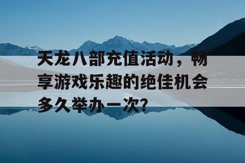 天龙八部充值活动，畅享游戏乐趣的绝佳机会多久举办一次？