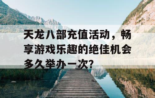 天龙八部充值活动，畅享游戏乐趣的绝佳机会多久举办一次？