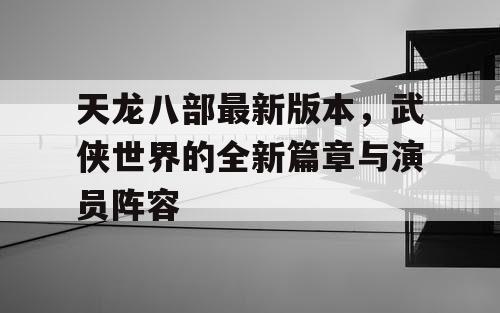 天龙八部最新版本，武侠世界的全新篇章与演员阵容