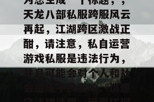 根据您提供的内容，我为您生成一个标题，，天龙八部私服跨服风云再起，江湖跨区激战正酣，请注意，私自运营游戏私服是违法行为，并且可能会对个人和社会造成不良影响。请遵守法律法规，远离任何违法行为。