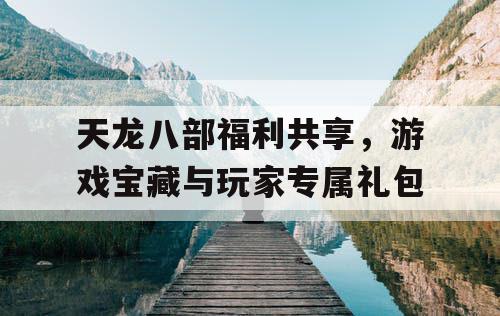 天龙八部福利共享，游戏宝藏与玩家专属礼包