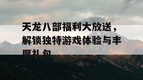 天龙八部福利大放送，解锁独特游戏体验与丰厚礼包