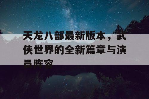 天龙八部最新版本，武侠世界的全新篇章与演员阵容