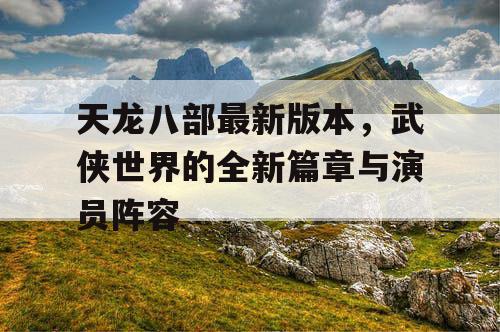 天龙八部最新版本，武侠世界的全新篇章与演员阵容