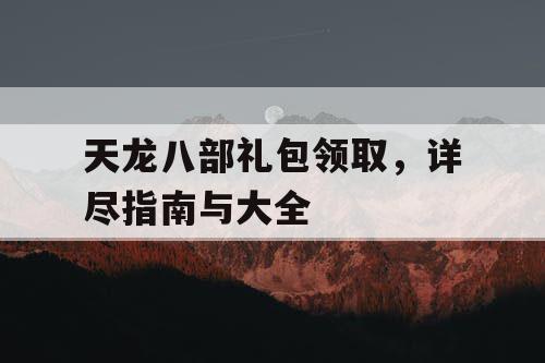 天龙八部礼包领取，详尽指南与大全