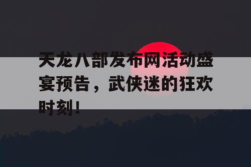 天龙八部发布网活动盛宴预告，武侠迷的狂欢时刻！