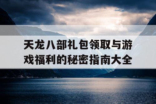 天龙八部礼包领取与游戏福利的秘密指南大全