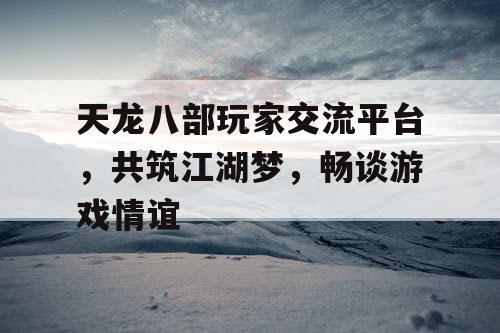 天龙八部玩家交流平台，共筑江湖梦，畅谈游戏情谊