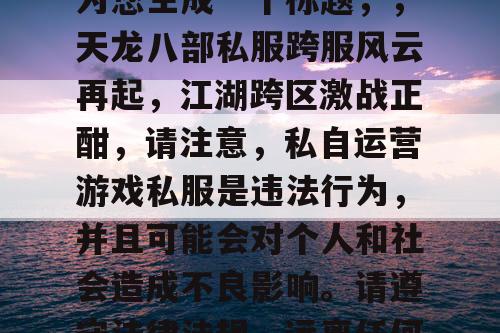 根据您提供的内容，我为您生成一个标题，，天龙八部私服跨服风云再起，江湖跨区激战正酣，请注意，私自运营游戏私服是违法行为，并且可能会对个人和社会造成不良影响。请遵守法律法规，远离任何违法行为。