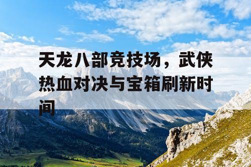 天龙八部竞技场，武侠热血对决与宝箱刷新时间