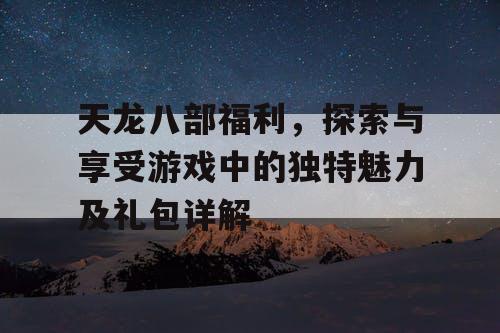 天龙八部福利，探索与享受游戏中的独特魅力及礼包详解